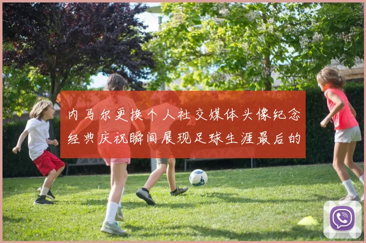 内马尔更换个人社交媒体头像纪念经典庆祝瞬间展现足球生涯最后的辉煌时刻