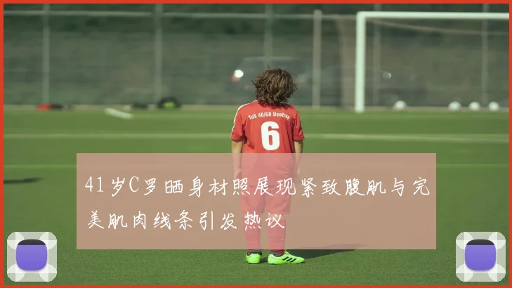 41岁C罗晒身材照展现紧致腹肌与完美肌肉线条引发热议