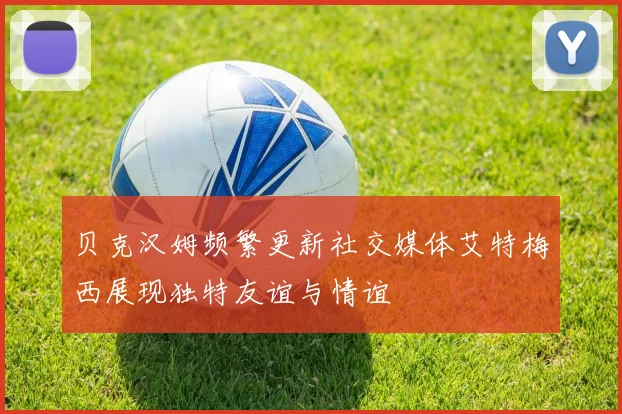 贝克汉姆频繁更新社交媒体艾特梅西展现独特友谊与情谊