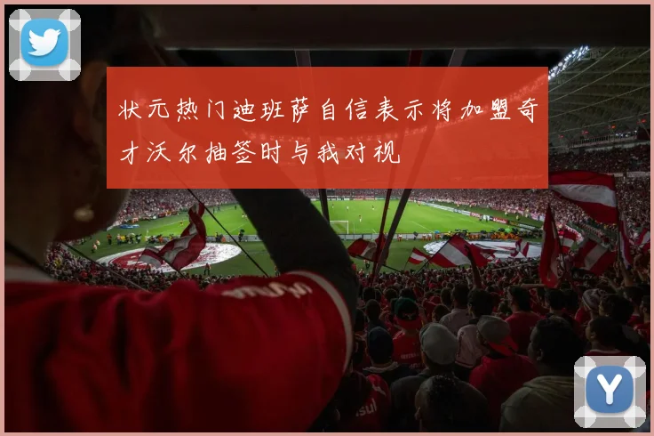 状元热门迪班萨自信表示将加盟奇才沃尔抽签时与我对视