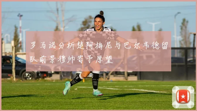 罗马诺分析楚阿梅尼与巴尔韦德留队前景穆帅寄予厚望