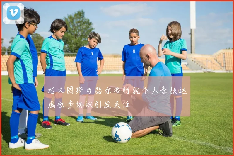 尤文图斯与瑟尔洛特就个人条款达成初步协议引发关注