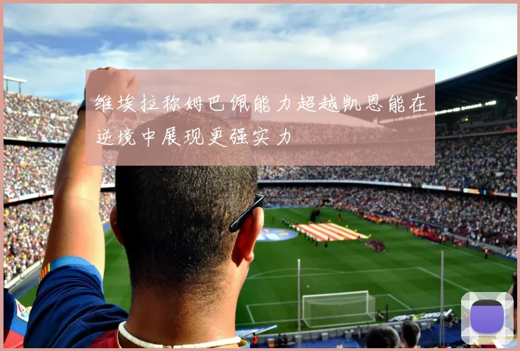 维埃拉称姆巴佩能力超越凯恩能在逆境中展现更强实力