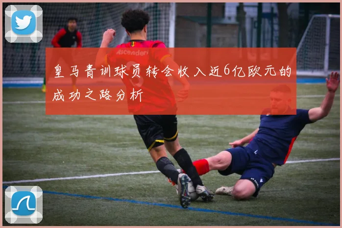 皇马青训球员转会收入近6亿欧元的成功之路分析
