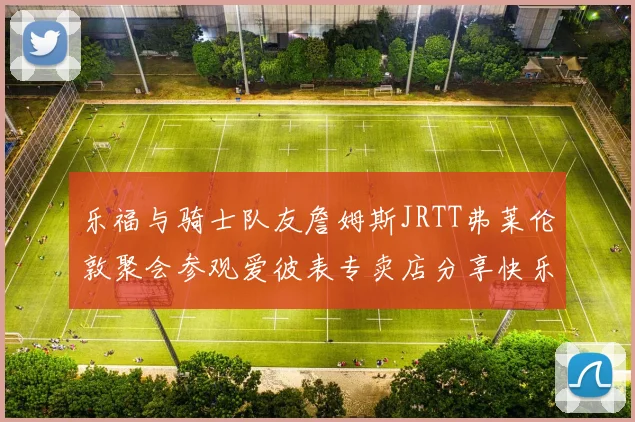 乐福与骑士队友詹姆斯JRTT弗莱伦敦聚会参观爱彼表专卖店分享快乐时光