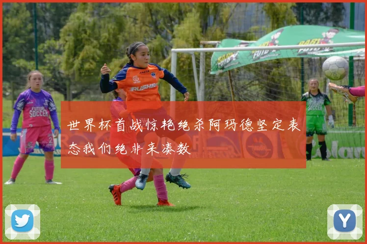 世界杯首战惊艳绝杀阿玛德坚定表态我们绝非来凑数