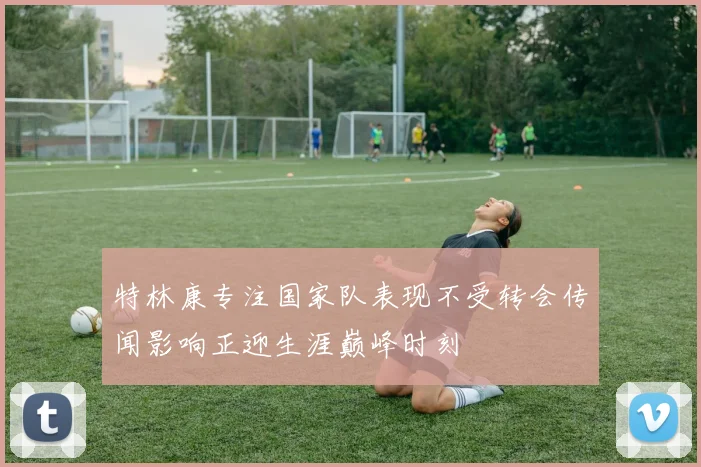 特林康专注国家队表现不受转会传闻影响正迎生涯巅峰时刻