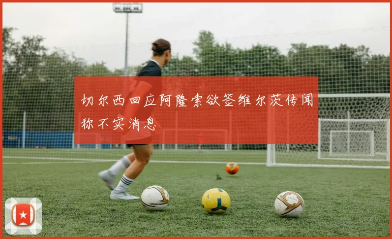 切尔西回应阿隆索欲签维尔茨传闻称不实消息